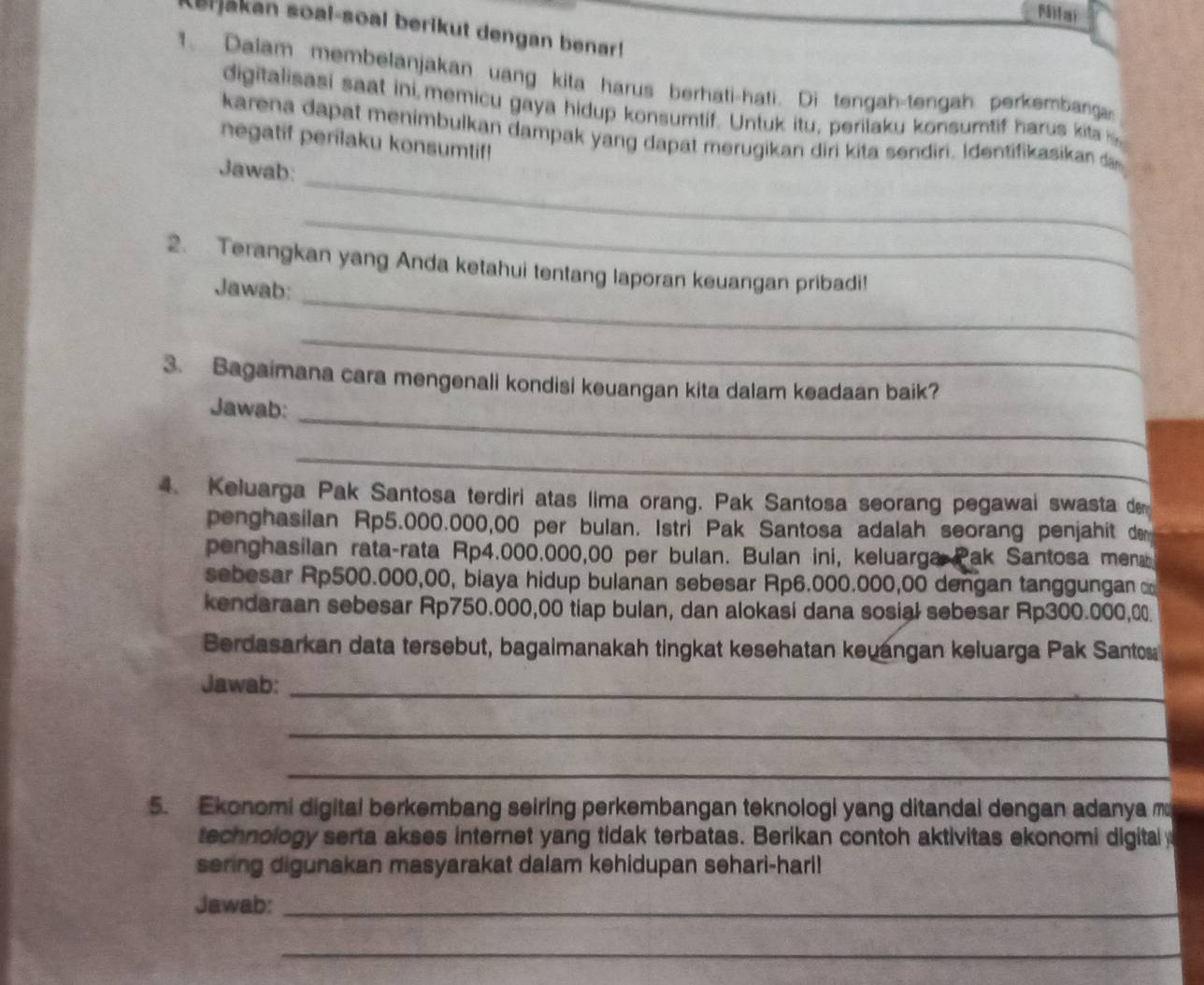 Milai
Lerjakan soal-soal berikut dengan benar!
1. Dalam membelanjakan uang kita harus berhati-hati. Di tengah-tengah perkembanga
digitalisasi saat ini memicu gaya hidup konsumtif. Untuk itu, perilaku konsumtif harus kita s
karena dapat menimbulkan dampak yang dapat merugikan diri kita sendiri. Identifikasikan da
negatif perilaku konsumtif!
_
Jawab:
_
_
2. Terangkan yang Anda ketahui tentang laporan keuangan pribadi!
Jawab:
_
3. Bagaimana cara mengenali kondisi keuangan kita dalam keadaan baik?
_
Jawab:
_
4. Keluarga Pak Santosa terdiri atas lima orang. Pak Santosa seorang pegawai swasta de
penghasilan Rp5.000.000,00 per bulan. Istri Pak Santosa adalah seorang penjahit de
penghasilan rata-rata Rp4.000.000,00 per bulan. Bulan ini, keluarga Pak Santosa mena 
sebesar Rp500.000,00, biaya hidup bulanan sebesar Rp6.000.000,00 dengan tanggungan 
kendaraan sebesar Rp750.000,00 tiap bulan, dan alokasi dana sosial sebesar Rp300.000,0.
Berdasarkan data tersebut, bagaimanakah tingkat kesehatan keuangan keluarga Pak Santos
Jawab:_
_
_
5. Ekonomi digital berkembang seiring perkembangan teknologi yang ditandal dengan adanya m
technology serta akses internet yang tidak terbatas. Berikan contoh aktivitas ekonomi digital y
sering digunakan masyarakat dalam kehidupan sehari-hari!
Jawab:_
_