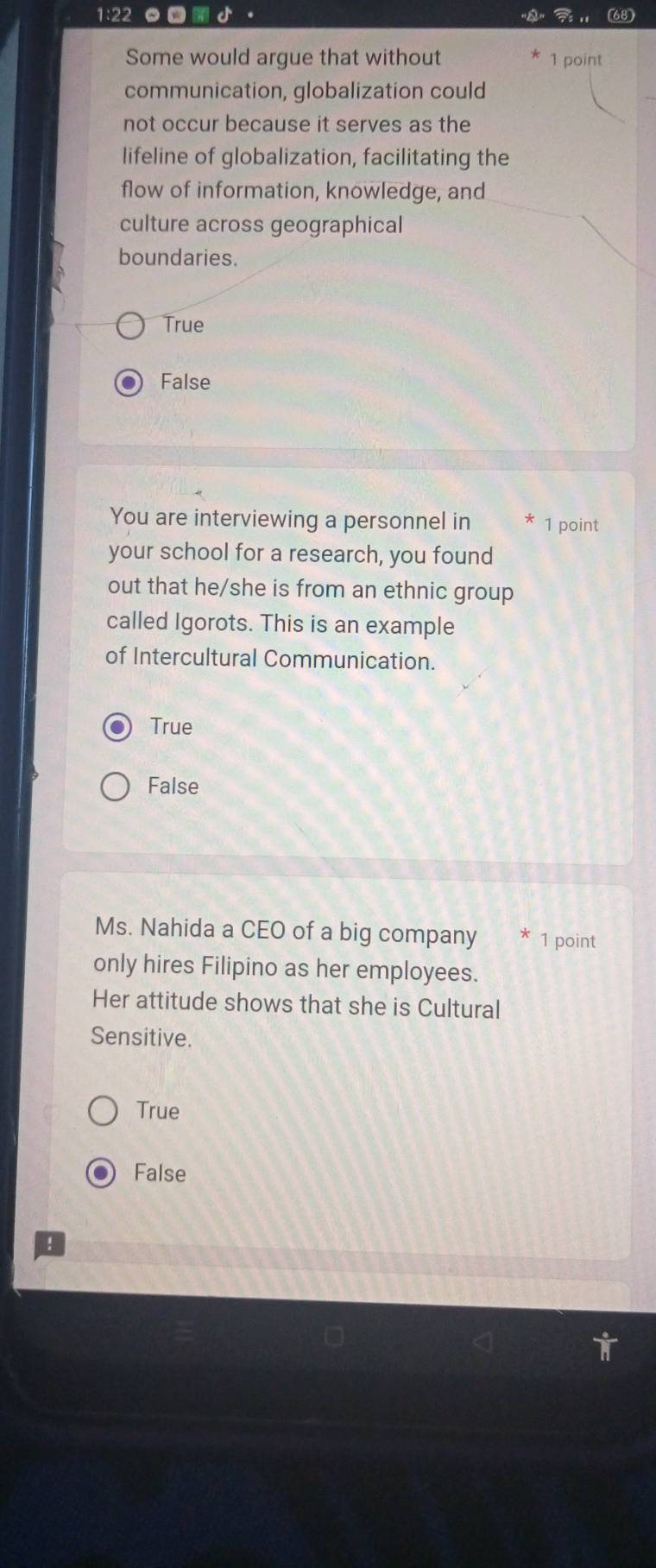1:22 。
(68)
Some would argue that without 1 point
communication, globalization could
not occur because it serves as the
lifeline of globalization, facilitating the
flow of information, knowledge, and
culture across geographical
boundaries.
True
False
You are interviewing a personnel in 1 point
your school for a research, you found
out that he/she is from an ethnic group
called Igorots. This is an example
of Intercultural Communication.
True
False
Ms. Nahida a CEO of a big company 1 point
only hires Filipino as her employees.
Her attitude shows that she is Cultural
Sensitive.
True
False
!