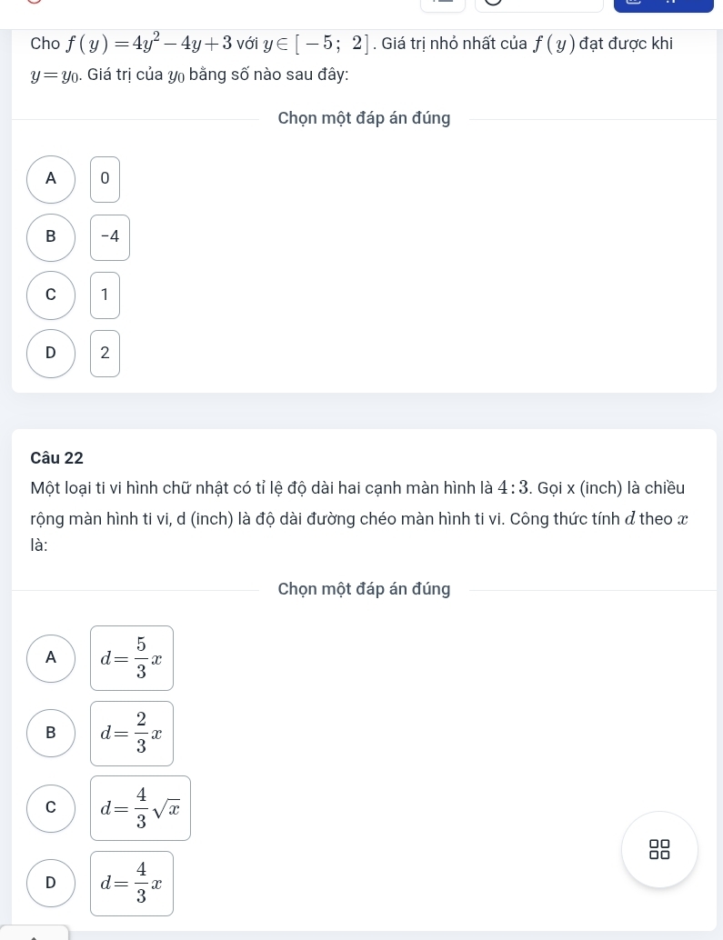 Cho f(y)=4y^2-4y+3 với y∈ [-5;2]. Giá trị nhỏ nhất của f(y) đạt được khi
y=y_0. Giá trị của y₀ bằng số nào sau đây:
Chọn một đáp án đúng
A 0
B -4
C 1
D 2
Câu 22
Một loại ti vi hình chữ nhật có tỉ lệ độ dài hai cạnh màn hình là 4:3. Gọi x (inch) là chiều
mộng màn hình ti vi, d (inch) là độ dài đường chéo màn hình ti vi. Công thức tính đ theo x
là:
Chọn một đáp án đúng
A d= 5/3 x
B d= 2/3 x
C d= 4/3 sqrt(x)
8
D d= 4/3 x