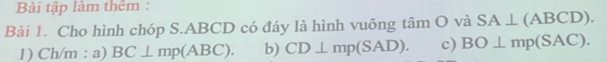 Bài tập làm thêm :
Bài 1. Cho hình chóp S. ABCD có đáy là hình vuông tâm O và SA⊥ (ABCD). 
1) Ch/m : a) BC⊥ mp(ABC). b) CD⊥ mp(SAD). c) BO⊥ mp(SAC).