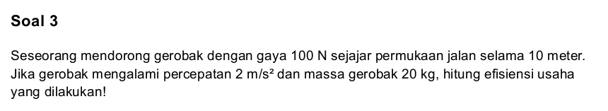 Soal 3 
Seseorang mendorong gerobak dengan gaya 100 N sejajar permukaan jalan selama 10 meter. 
Jika gerobak mengalami percepatan 2m/s^2 dan massa gerobak 20 kg, hitung efisiensi usaha 
yang dilakukan!