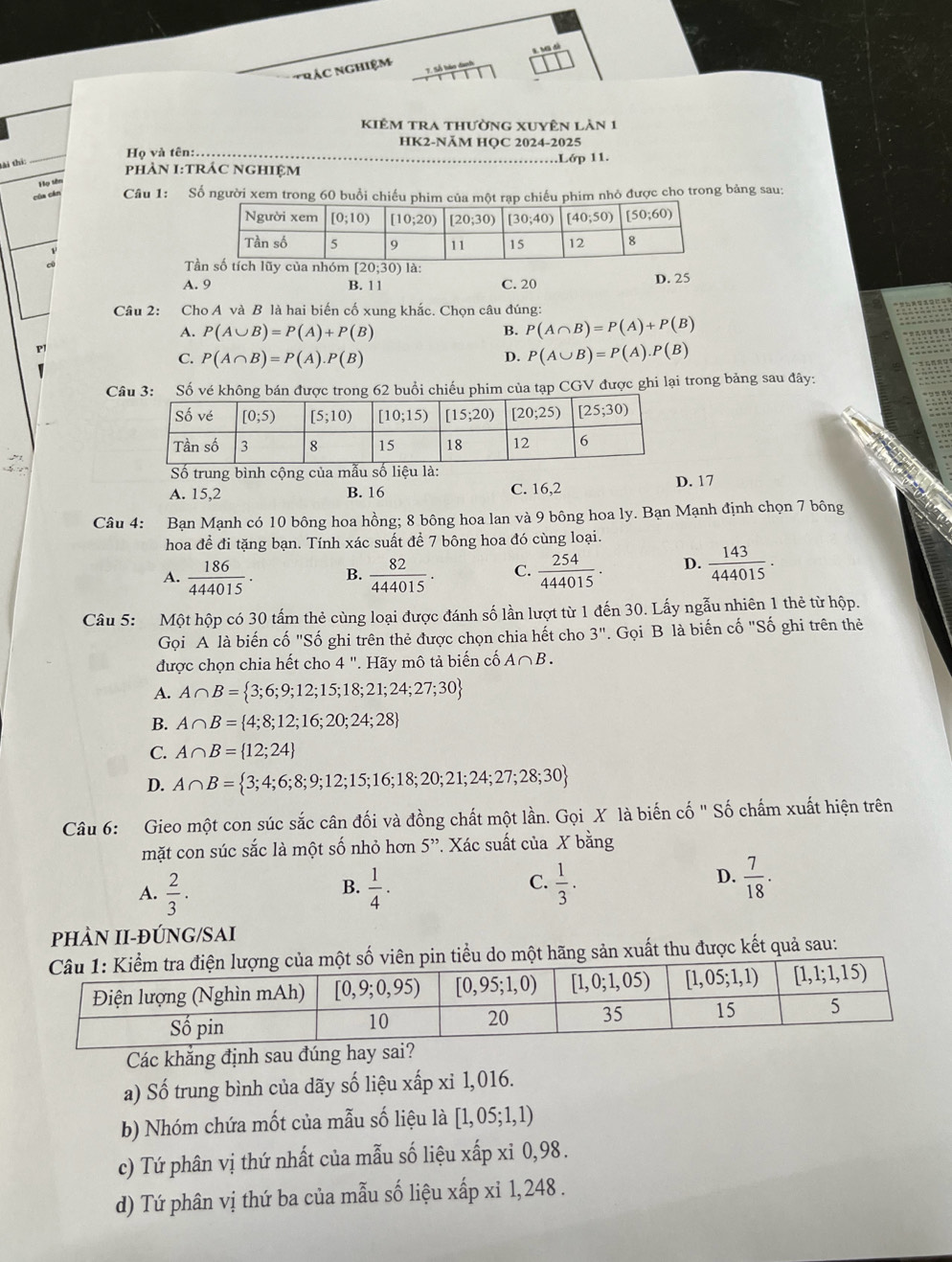 'RáC NgHiệM
kiêm tra thường xuyên làn 1
HK2-NÄM HQC 2024-2025
Họ và tên:.
phÀN I:TRÁC NGHIệM .….Lớp 11.
tài thí:
_
Họ tên
của cản Câu 1: Số người xem trong 60 buổi chiếu phim của một rạp chiếu phim nhỏ được cho trong bảng sau:
T
A. 9 B. 11 C. 20 D. 25
Câu 2: Cho A và B là hai biến cố xung khắc. Chọn câu đúng:
A. P(A∪ B)=P(A)+P(B) B. P(A∩ B)=P(A)+P(B)
P
C. P(A∩ B)=P(A).P(B) D. P(A∪ B)=P(A).P(B)
Câu 3: Số vé không bán được trong 62 buổi chiếu phim của tạp CGV được ghi lại trong bảng sau đây:
Số trung bình cộng của mẫu số liệu là:
A. 15,2 B. 16 C. 16,2 D. 17
Câu 4: Bạn Mạnh có 10 bông hoa hồng; 8 bông hoa lan và 9 bông hoa ly. Bạn Mạnh định chọn 7 bông
hoa đề đi tặng bạn. Tính xác suất để 7 bông hoa đó cùng loại.
A.  186/444015 . B.  82/444015 . C.  254/444015 . D.  143/444015 .
Câu 5: Một hộp có 30 tấm thẻ cùng loại được đánh số lần lượt từ 1 đến 30. Lấy ngẫu nhiên 1 thẻ từ hộp.
Gọi A là biến cố "Số ghi trên thẻ được chọn chia hết cho 3''. Gọi B là biến cố "Số ghi trên thẻ
được chọn chia hết cho 4 ". Hãy mô tả biến cố A∩ B.
A. A∩ B= 3;6;9;12;15;18;21;24;27;30
B. A∩ B= 4;8;12;16;20;24;28
C. A∩ B= 12;24
D. A∩ B= 3;4;6;8;9;12;15;16;18;20;21;24;27;28;30
Câu 6: Gieo một con súc sắc cân đối và đồng chất một lần. Gọi X là biến cố " Số chấm xuất hiện trên
mặt con súc sắc là một số nhỏ hơn 5”. Xác suất của X bằng
A.  2/3 .  1/4 .  1/3 .
B.
C.
D.  7/18 .
PHÀN II-ĐÚNG/SAI
ột hãng sản xuất thu được kết quả sau:
Các khẳng định sau đúng hay sa
a) Số trung bình của dãy số liệu xấp xỉ 1,016.
b) Nhóm chứa mốt của mẫu số liệu là [1,05;1,1)
c) Tứ phân vị thứ nhất của mẫu số liệu xấp xỉ 0,98.
d) Tứ phân vị thứ ba của mẫu số liệu xấp xỉ 1, 248 .