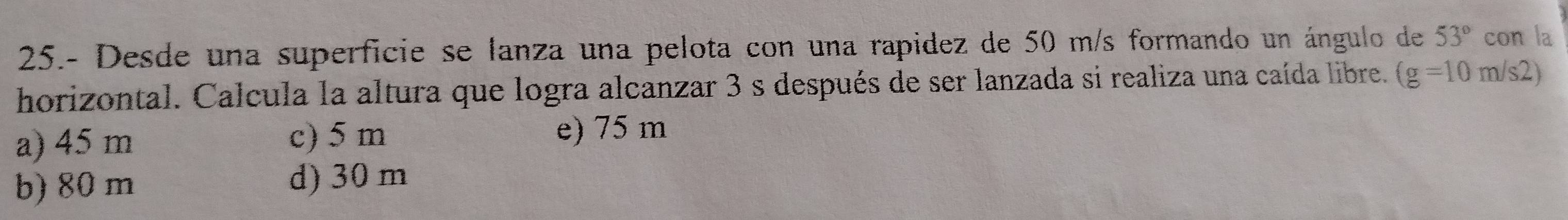 25.- Desde una superficie se lanza una pelota con una rapidez de 50 m/s formando un ángulo de 53° con la
horizontal. Calcula la altura que logra alcanzar 3 s después de ser lanzada si realiza una caída libre. (g=10m/s2).
a) 45 m c) 5 m e) 75 m
b) 80 m d) 30 m