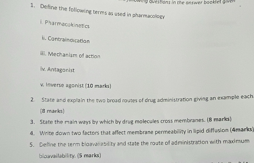 owing questions in the answer booklet given 
1. Define the following terms as used in pharmacology 
i. Pharmacokinetics 
ii. Contraindication 
iii. Mechanism of action 
iv. Antagonist 
v. Inverse agonist (10 marks) 
2. State and explain the two broad routes of drug administration giving an example each 
(8 marks) 
3. State the main ways by which by drug molecules cross membranes. (8 marks) 
4. Write down two factors that affect membrane permeability in lipid diffusion (4marks) 
5. Define the term bioavaliability and state the route of administration with maximum 
bioavailability, (5 marks)