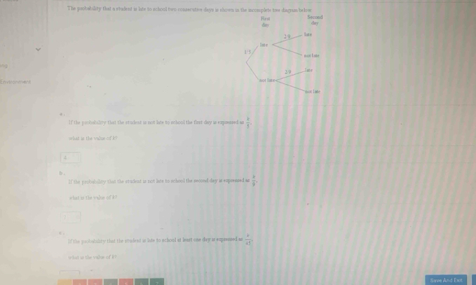 The probability that a student is late to school two consecutive days is shown in the incomplete tree diagnas below 
lng 
Environment 
If the probability that the student is not late to school the flrst day is expressed as  k/5 
what is the value of k? 
4 
b . 
If the probability that the student is not liate to school the second day is expressed as  2/9 . 
what is the value of k? 
C . 
If the probabality that the student is late to school at least one day as expressed as  k/45 , 
what is the value of k? 
Save And Ext