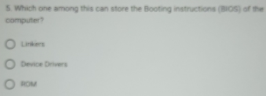 Which one among this can store the Booting instructions (BIOS) of the
computer?
Linkers
Device Drivers
ROM