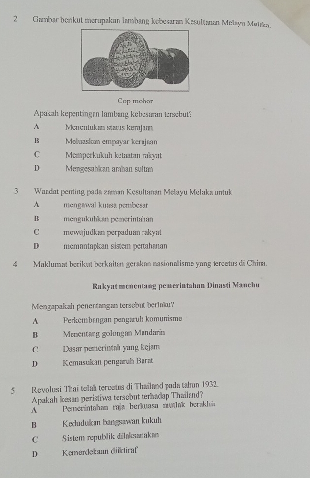 Gambar berikut merupakan lambang kebesaran Kesultanan Melayu Melaka.
Cop mohor
Apakah kepentingan lambang kebesaran tersebut?
A Menentukan status kerajaan
B Meluaskan empayar kcrajaan
C Memperkukuh ketaatan rakyat
D Mengesahkan arahan sultan
3 Waadat penting pada zaman Kesultanan Melayu Melaka untuk
A mengawal kuasa pembesar
B mengukuhkan pemerintahan
C mewujudkan perpaduan rakyat
D memantapkan sistem pertahanan
4 Maklumat berikut berkaitan gerakan nasionalisme yang tercetus di China.
Rakyat menentang pemerintahan Dinasti Manchu
Mengapakah penentangan tersebut berlaku?
A Perkembangan pengaruh komunisme
B Menentang golongan Mandarin
C Dasar pemerintah yang kejam
D Kemasukan pengaruh Barat
5 Revolusi Thai telah tercetus di Thailand pada tahun 1932.
Apakah kesan peristiwa tersebut terhadap Thailand?
A Pemerintahan raja berkuasa mutlak berakhir
B Kedudukan bangsawan kukuh
C Sistem republik dilaksanakan
D Kemerdekaan diiktiraf