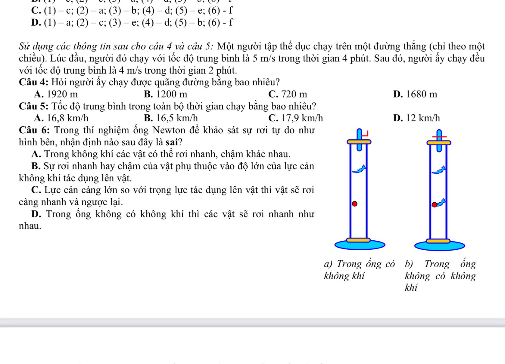 C. (1)﹣c; (2)﹣a;(3)-b; (4)﹣d; (5)﹣e; (6) - f
D. (1)﹣a; (2)﹣ c; (3)﹣e; (4)﹣ d; (5)﹣ b; (6) - f
Sử dụng các thông tin sau cho câu 4 và câu 5: Một người tập thể dục chạy trên một đường thẳng (chỉ theo một
chiều). Lúc đầu, người đó chạy với tốc độ trung bình là 5 m/s trong thời gian 4 phút. Sau đó, người ấy chạy đều
với tốc độ trung bình là 4 m/s trong thời gian 2 phút.
Câu 4: Hỏi người ấy chạy được quãng đường bằng bao nhiêu?
A. 1920 m B. 1200 m C. 720 m D. 1680 m
Câu 5: Tốc độ trung bình trong toàn bộ thời gian chạy bằng bao nhiêu?
A. 16,8 km/h B. 16,5 km/h C. 17,9 km/h D. 12 km/h
Câu 6: Trong thí nghiệm ống Newton để khảo sát sự rơi tự do như
hình bên, nhận định nào sau đây là sai?
A. Trong không khí các vật có thể rơi nhanh, chậm khác nhau.
B. Sự rơi nhanh hay chậm của vật phụ thuộc vào độ lớn của lực cản
không khí tác dụng lên vật.
C. Lực cản càng lớn so với trọng lực tác dụng lên vật thì vật sẽ rơi
càng nhanh và ngược lại.
D. Trong ổng không có không khí thì các vật sẽ rơi nhanh như
nhau.
a) Trong ống có b) Trong ống
không khí không có không
khí