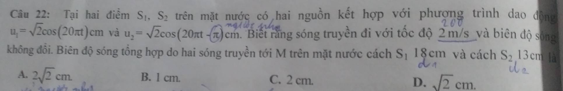 Tại hai điểm S_1, S_2 trên mặt nước có hai nguồn kết hợp với phượng trình dao động
u_1=sqrt(2)cos (20π t)cm và u_2=sqrt(2)cos (20π t-π )cm. Biết rằng sóng truyền đi với tốc độ 2 m/s và biên độ sóng
không đổi. Biên độ sóng tổng hợp do hai sóng truyền tới M trên mặt nước cách S_1 18 cm và cách S_213cm là
A. 2sqrt(2)cm. B. l cm. C. 2 cm. D. sqrt(2)cm.