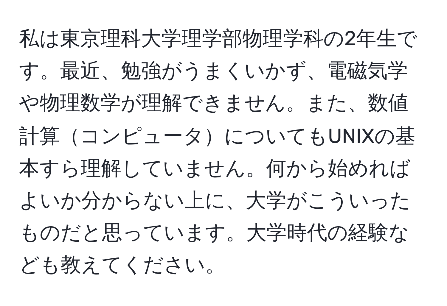 私は東京理科大学理学部物理学科の2年生です。最近、勉強がうまくいかず、電磁気学や物理数学が理解できません。また、数値計算コンピュータについてもUNIXの基本すら理解していません。何から始めればよいか分からない上に、大学がこういったものだと思っています。大学時代の経験なども教えてください。