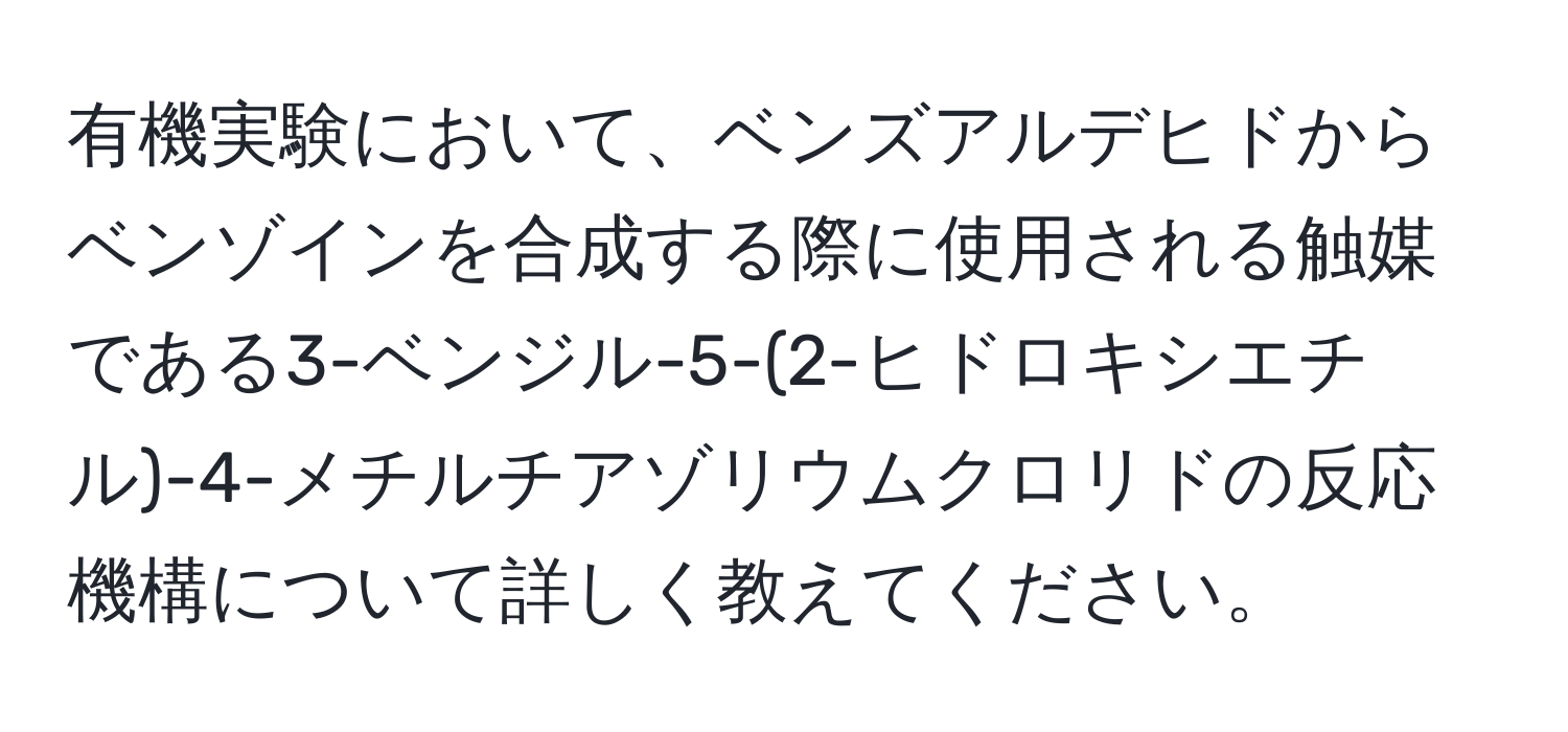 有機実験において、ベンズアルデヒドからベンゾインを合成する際に使用される触媒である3-ベンジル-5-(2-ヒドロキシエチル)-4-メチルチアゾリウムクロリドの反応機構について詳しく教えてください。