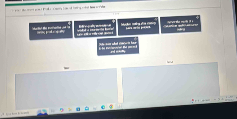 For each statement about Prorluct Quality Controf Testing, select True or False

Establish the method to use for Refine quality measures as Establish testing after starting Review the results of a
testing product quality. needed to increase the level of sales on the product. competitors quality assurance testing.
satisfaction with your product.
Determine what standards have
to be met based on the product
and industry.
False
True
01'F Light rain 10/20/202
D Type heme to search