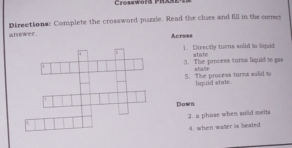 Crossword PhäsE-21e 
Directions: Complete the crossword puzzle. Read the clues and fill in the correct 
answer. 
Across 
1. Directly turns solid to liquid 
state 
3. The process turns liquid to gas 
state 
5. The process turns solid to 
liquid state. 
Down 
2. a phase when solid melts 
4. when water is heated