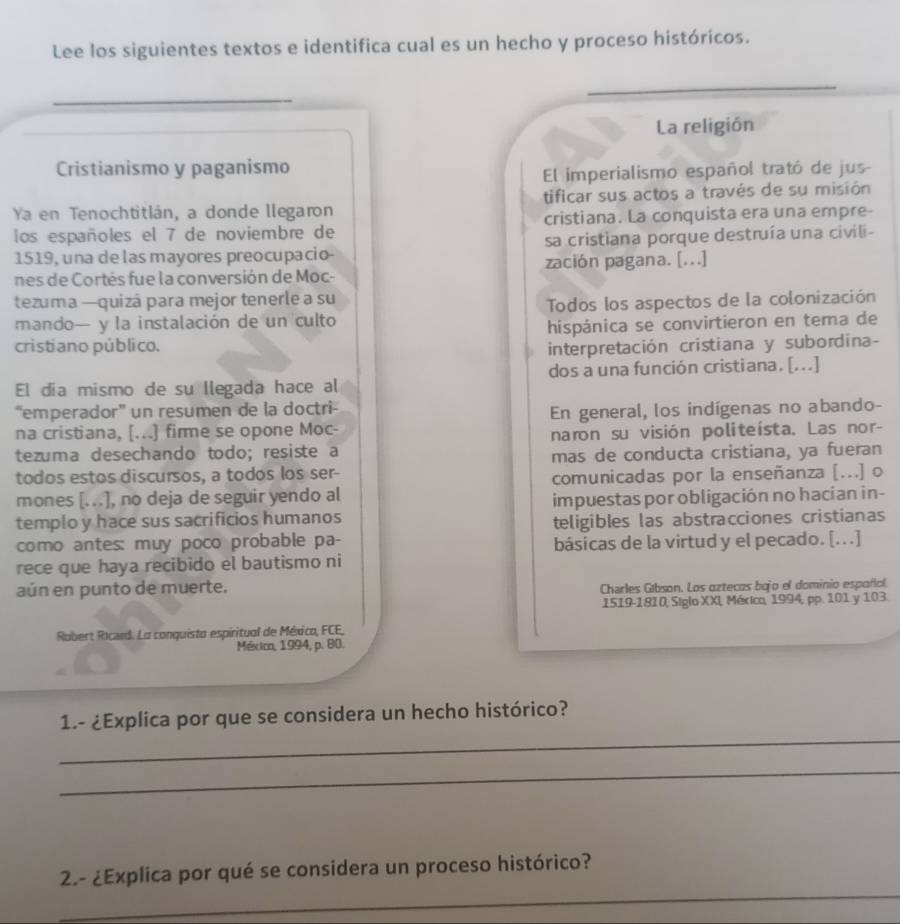 Lee los siguientes textos e identifica cual es un hecho y proceso históricos.
_
La religión
Cristianismo y paganismo
El imperialismo español trató de jus-
Ya en Tenochtitlán, a donde llegaron tificar sus actos a través de su misión
los españoles el 7 de noviembre de cristiana. La conquista era una empre-
1519, una de las mayores preocupacio- sa cristiana porque destruía una civili-
nes de Cortés fue la conversión de Moc- zación pagana. [...]
tezuma —quizá para mejor tenerle a su
mando— y la instalación de un culto Todos los aspectos de la colonización
hispánica se convirtieron en tema de
cristiano público. interpretación cristiana y subordina-
El dia mismo de su Ilegada hace al dos a una función cristiana. [...]
“emperador” un resumen de la doctri-
na cristiana, [...] firme se opone Moc- En general, los indígenas no abando-
tezuma desechando todo; resiste a naron su visión politeísta. Las nor-
mas de conducta cristiana, ya fueran
todos estos discursos, a todos los ser-
comunicadas por la enseñanza [...] o
mones [...], no deja de seguir yendo al
templo y hace sus sacrificios humanos impuestas por obligación no hacían in-
teligibles las abstracciones cristianas
como antes: muy poco probable pa- básicas de la virtud y el pecado. [...]
rece que haya recibido el bautismo ni
aún en punto de muerte. Charles Gibson. Los oztecas bojo el dominio español.
1519-1810, Siglo XXL Méxica, 1994, pp. 101 y 103.
Robert Ricard. La conquisto espiritual de México, FCE,
México, 1994, p. 80.
_
1.- ¿Explica por que se considera un hecho histórico?
_
_
2.- ¿Explica por qué se considera un proceso histórico?