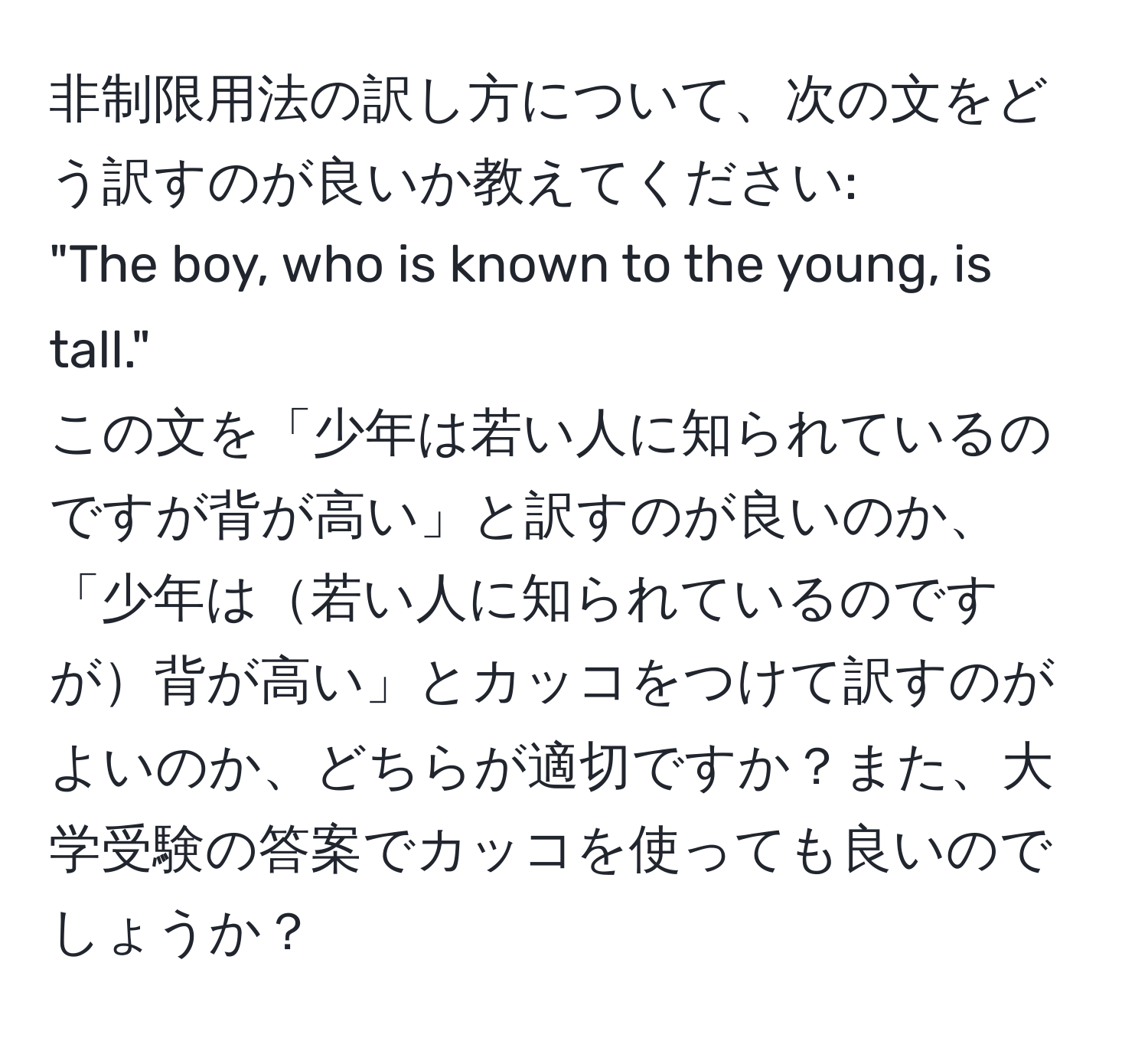 非制限用法の訳し方について、次の文をどう訳すのが良いか教えてください:  
"The boy, who is known to the young, is tall."   
この文を「少年は若い人に知られているのですが背が高い」と訳すのが良いのか、「少年は若い人に知られているのですが背が高い」とカッコをつけて訳すのがよいのか、どちらが適切ですか？また、大学受験の答案でカッコを使っても良いのでしょうか？