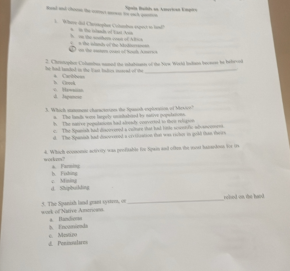 Spain Builds an American Empire
Read and choose the correct answer for each question
1. Where did Christopher Columbus expect to land?
in the islands of East Asia
b. on the southern coast of Africa
cn the islands of the Meditervanean
D on the gastern coast of South America
2. Christopher Columbus named the inhabizants of the New World Indians because he believed
he had landed in the East Indies instead of the _
a. Caribbean
b. Greek
c. Hawaiian
d. Japanese
3. Which statement characterizes the Spanish exploration of Mexico?
a. The lands were largely uninhabited by native populations.
b. The native populations had already converted to their religion
c. The Spanish had discovered a culture that had little scientific advancement.
d. The Spanish had discovered a civilization that was richer in gold than theirs
4. Which economic activity was profitable for Spain and often the most hazardous for its
workers?
a. Farming
b. Fishing
c. Mining
d. Shipbuilding
5. The Spanish land grant system, or _relied on the hard .
work of Native Americans.
a. Bandieras
b. Encomienda
c. Mestizo
d. Peninsulares