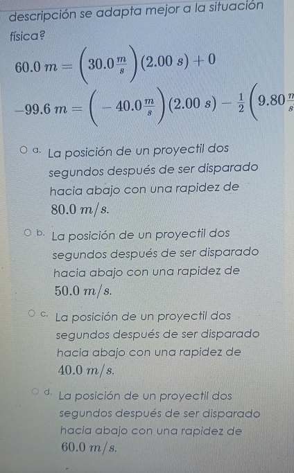 descripción se adapta mejor a la situación
física?
60.0m=(30.0 m/s )(2.00s)+0
-99.6m=(-40.0 m/s )(2.00s)- 1/2 (9.80 n/s 
a. La posición de un proyectil dos
segundos después de ser disparado
hacia abajo con una rapidez de
80.0 m/s.
b. La posición de un proyectil dos
segundos después de ser disparado
hacia abajo con una rapidez de
50.0 m/s.
C. La posición de un proyectil dos
segundos después de ser disparado
hacia abajo con una rapidez de
40.0 m/s.
d La posición de un proyectil dos
segundos después de ser disparado
hacia abajo con una rapidez de
60.0 m/s.