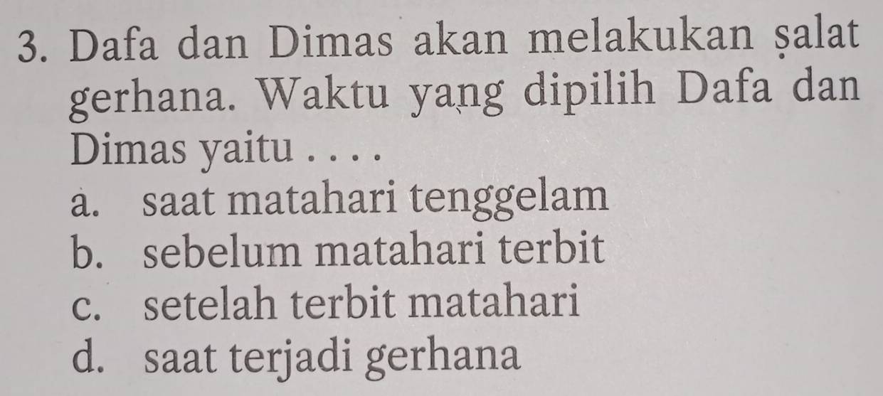 Dafa dan Dimas akan melakukan şalat
gerhana. Waktu yang dipilih Dafa dan
Dimas yaitu . . . .
a. saat matahari tenggelam
b. sebelum matahari terbit
c. setelah terbit matahari
d. saat terjadi gerhana