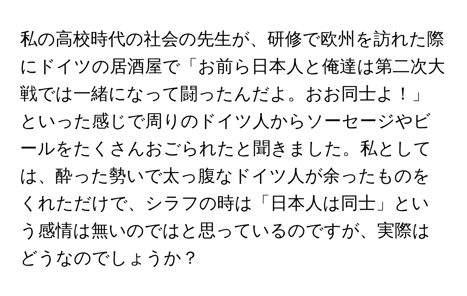 私の高校時代の社会の先生が、研修で欧州を訪れた際にドイツの居酒屋で「お前ら日本人と俺達は第二次大戦では一緒になって闘ったんだよ。おお同士よ！」といった感じで周りのドイツ人からソーセージやビールをたくさんおごられたと聞きました。私としては、酔った勢いで太っ腹なドイツ人が余ったものをくれただけで、シラフの時は「日本人は同士」という感情は無いのではと思っているのですが、実際はどうなのでしょうか？