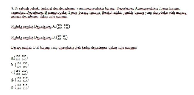 Di şebuah pabrik, terdapat dua departemen yang memprodukşi barang. Departemen A memproduksi 2 jenis barang.
sementara Departemen B.memproduksi 2 jenis barang lainnya. Berikut adalah jumlah barang yang diproduksi oleh masing.
masing departemen dəlam satu minggu:
Matriks produk Departemen A:beginpmatrix 100&120 130&150endpmatrix
Matriks produk Departemen B:beginpmatrix 50&60 90&90endpmatrix
Berapa jumlah total barang yang diproduksi oleh kedua departemen dalam satu minggu?
a beginpmatrix 150&190 210&240endpmatrix
b. beginpmatrix 100&150 120&190endpmatrix
C. beginpmatrix 150&210 190&240endpmatrix
beginpmatrix 150&210 170&240endpmatrix
beginpmatrix 160&210 190&220endpmatrix