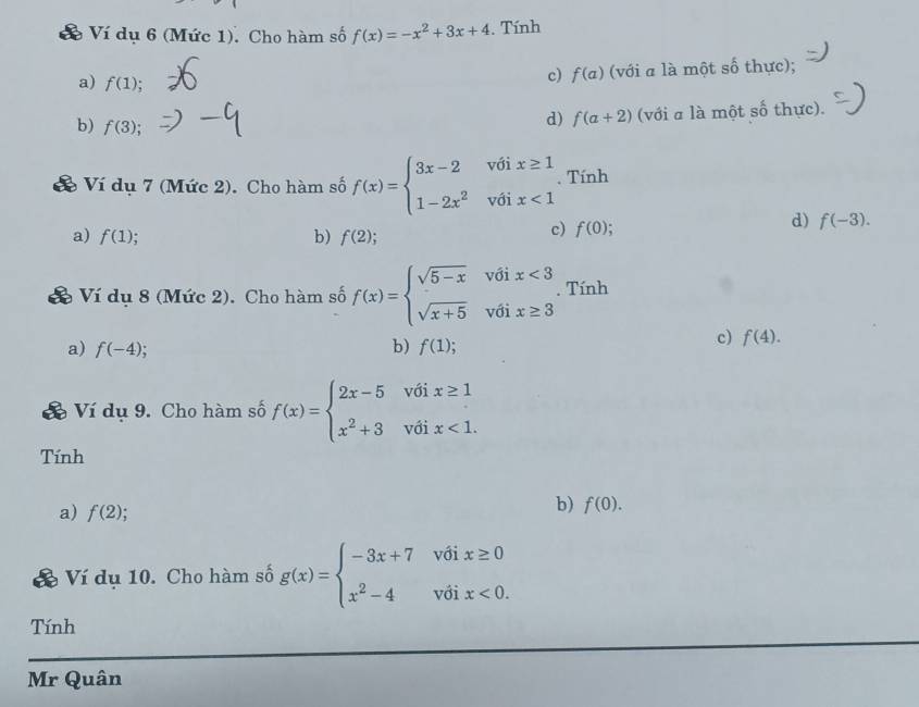 Ví dụ 6 (Mức 1). Cho hàm số f(x)=-x^2+3x+4. Tính
c) f(a) (với a là một số thực);
a) f(1); f(a+2) (với a là một số thực).
b) f(3);.
d)
Ví dụ 7 (Mức 2). Cho hàm số f(x)=beginarrayl 3x-2voix≥ 1 1-2x^2voix<1endarray.. Tính
a) f(1) b) f(2);
c) f(0);
d) f(-3). 
Đ Ví dụ 8 (Mức 2). Cho hàm số f(x)=beginarrayl sqrt(5-x)voix<3 sqrt(x+5)voix≥ 3endarray.. Tính
a) f(-4) b) f(1);
c) f(4). 
& Ví dụ 9. Cho hàm số f(x)=beginarrayl 2x-5 x^2+3endarray. beginarrayr voix≥ 1 voix<1.endarray
Tính
a) f(2)
b) f(0). 
Ví dụ 10. Cho hàm số g(x)=beginarrayl -3x+7v6ix≥ 0 x^2-4voix<0.endarray.
Tính
Mr Quân