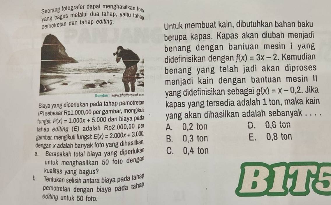 Seorang fotografer dapat menghasilkan foto
yang bagus melalui dua tahap, yaítu tahap
pemotretan dan tahap editing.
Untuk membuat kain, dibutuhkan bahan baku
berupa kapas. Kapas akan diubah menjadi
benang dengan bantuan mesin I yang
didefinisikan dengan f(x)=3x-2. Kemudian
benang yang telah jadi akan diproses
menjadi kain dengan bantuan mesin ii
yang didefinisikan sebagai g(x)=x-0,2. Jika
Biaya yang diperlukan pada tahap pemotretan
(P) sebesar Rp1.000,00 per gambar, mengikuli kapas yang tersedia adalah 1 ton, maka kain
fungsi: P(x)=1.000x+5.000 dan biaya pada yang akan dihasilkan adalah sebanyak . . . .
tahap editing (E) adalah Rp2.000,00 per A. 0,2 ton D. 0,6 ton
gambar, mengikuti fungsi: E(x)=2.000x+3.000. E. 0,8 ton
dengan x adalah banyak foto yang dihasilkan. B. 0,3 ton
a. Berapakah total biaya yang diperlukan C. 0,4 ton
untuk menghasilkan 50 foto dengan
kualitas yang bagus?
b. Tentukan selisih antara biaya pada tahap B1T5
pemotretan dengan biaya pada tahap 
editing untuk 50 foto.