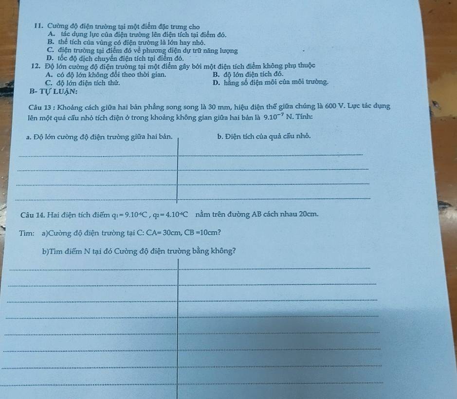 Cường độ điện trường tại một điểm đặc trưng cho
A. tác dụng lực của điện trường lên điện tích tại điểm đó.
B. thể tích của vùng có điện trường là lớn hay nhỏ.
C. điện trường tại điểm đó về phương diện dự trữ năng lượng
D. tốc độ dịch chuyển điện tích tại điểm đó.
12. Độ lớn cường độ điện trường tại một điểm gây bởi một điện tích điểm không phụ thuộc
A. có độ lớn không đổi theo thời gian. B. độ lớn điện tích đó.
C. độ lớn điện tích thử. D. hằng số điện môi của môi trường.
B- Tự Luận:
Câu 13 : Khoảng cách giữa hai bản phẳng song song là 30 mm, hiệu điện thế giữa chúng là 600 V. Lực tác dụng
lên một quả cầu nhỏ tích điện ở trong khoảng không gian giữa hai bản là 9.10^(-7)N. Tính:
a. Độ lớn cường độ điện trường giữa hai bản. b. Điện tích của quả cẩu nhỏ.
_
_
_
_
_
_
_
_
Câu 14. Hai điện tích điểm q_1=9.10^(-6)C, q_2=4.10^(-6)C nằm trên đường AB cách nhau 20cm.
Tìm: a)Cường độ điện trường tại C: CA=30cm, CB=10cm ?
b)Tìm điểm N tại đó Cường độ điện trường bằng không?
_
_
_
_
_
_
_
_