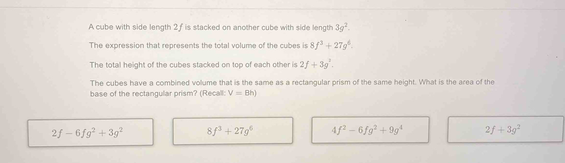 A cube with side length 2 f is stacked on another cube with side length 3g^2. 
The expression that represents the total volume of the cubes is 8f^3+27g^6. 
The total height of the cubes stacked on top of each other is 2f+3g^2. 
The cubes have a combined volume that is the same as a rectangular prism of the same height. What is the area of the
base of the rectangular prism? (Recall: V=Bh)
2f-6fg^2+3g^2
8f^3+27g^6
4f^2-6fg^2+9g^4
2f+3g^2