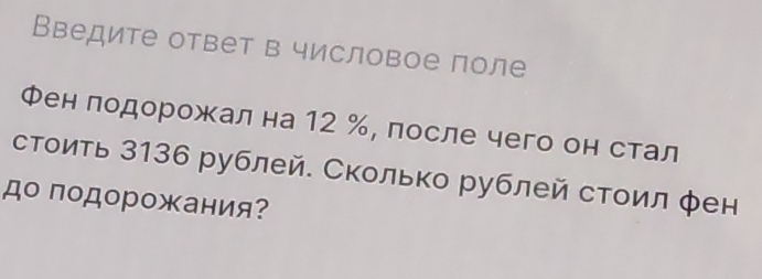 Введите ответ в числовое поле 
Фен лодорожал на 12 %, после чего он стал 
стоить 3136 рублей. Сколько рублей стоил фен 
до подорожания?