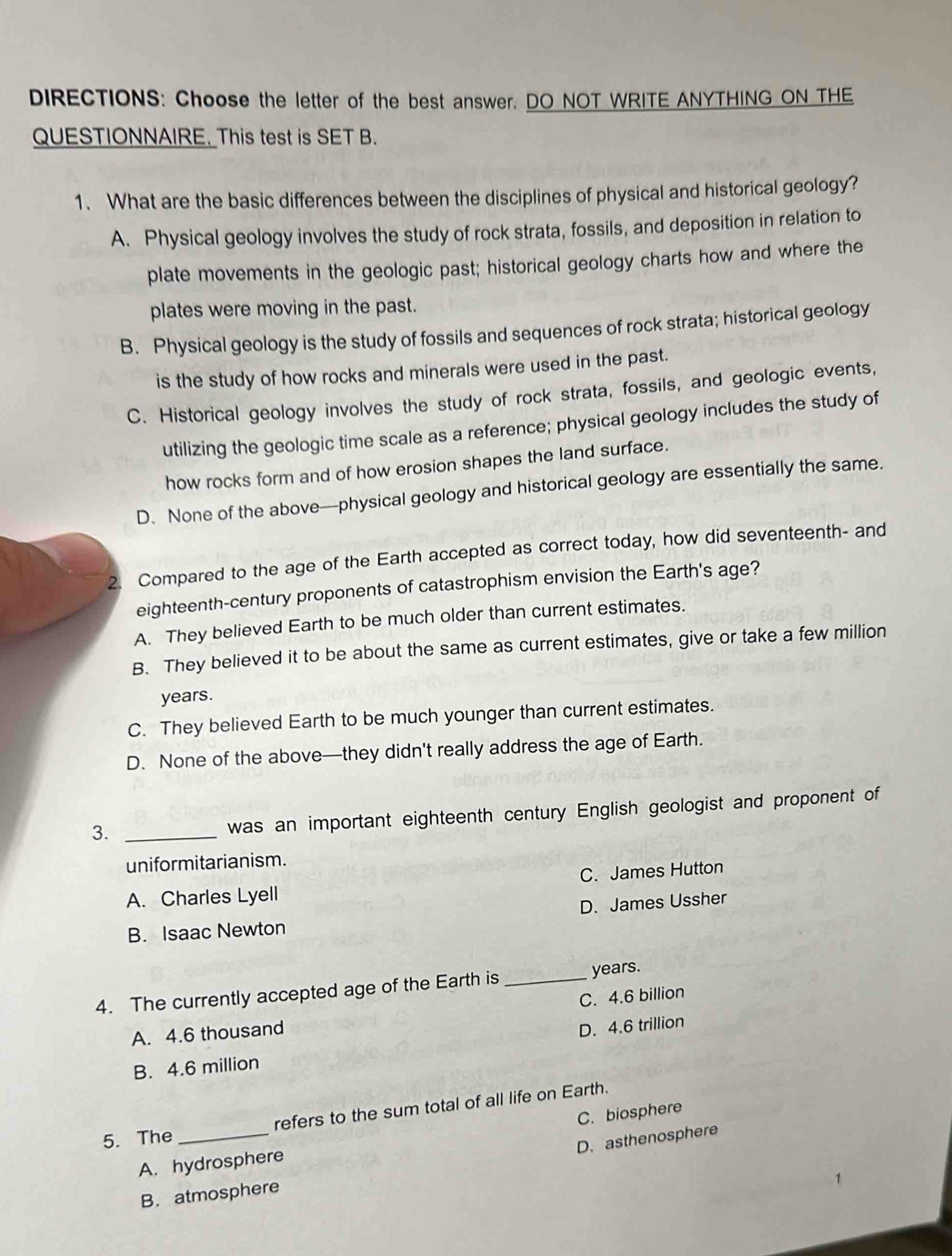 DIRECTIONS: Choose the letter of the best answer, DO NOT WRITE ANYTHING ON THE
QUESTIONNAIRE. This test is SET B.
1. What are the basic differences between the disciplines of physical and historical geology?
A. Physical geology involves the study of rock strata, fossils, and deposition in relation to
plate movements in the geologic past; historical geology charts how and where the
plates were moving in the past.
B. Physical geology is the study of fossils and sequences of rock strata; historical geology
is the study of how rocks and minerals were used in the past.
C. Historical geology involves the study of rock strata, fossils, and geologic events,
utilizing the geologic time scale as a reference; physical geology includes the study of
how rocks form and of how erosion shapes the land surface.
D. None of the above—physical geology and historical geology are essentially the same.
2. Compared to the age of the Earth accepted as correct today, how did seventeenth- and
eighteenth-century proponents of catastrophism envision the Earth's age?
A. They believed Earth to be much older than current estimates.
B. They believed it to be about the same as current estimates, give or take a few million
years.
C. They believed Earth to be much younger than current estimates.
D. None of the above—they didn't really address the age of Earth.
3._
was an important eighteenth century English geologist and proponent of
uniformitarianism.
C. James Hutton
A. Charles Lyell
D. James Ussher
B. Isaac Newton
4. The currently accepted age of the Earth is_ years.
C. 4.6 billion
A. 4.6 thousand
B. 4.6 million D. 4.6 trillion
refers to the sum total of all life on Earth.
5. The
D. asthenosphere
A. hydrosphere C. biosphere
B. atmosphere