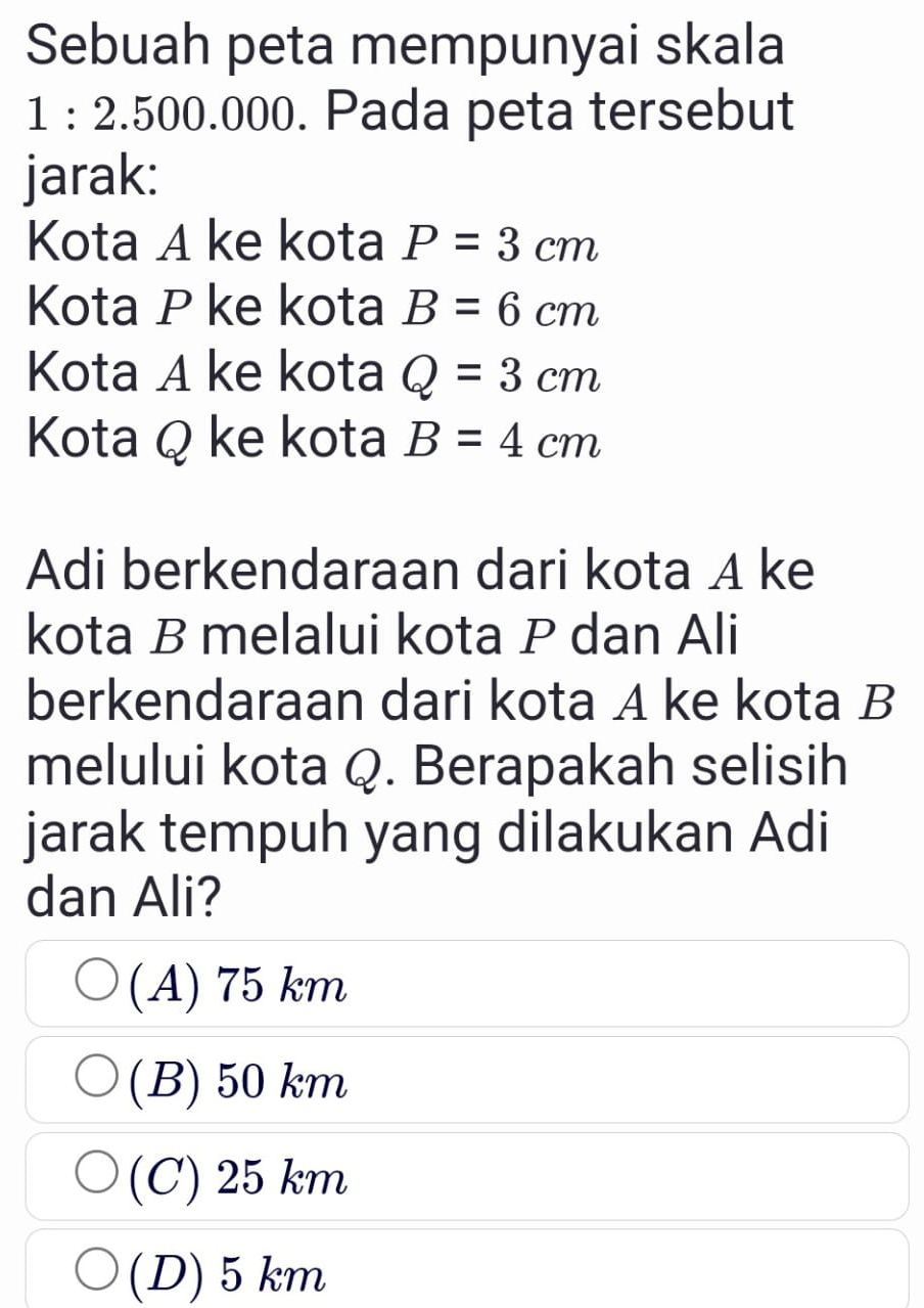 Sebuah peta mempunyai skala
1:2.500.00 00. Pada peta tersebut
jarak:
Kota A ke kota P=3cm
Kota P ke kota B=6cm
Kota A ke kota Q=3cm
Kota Q ke kota B=4cm
Adi berkendaraan dari kota A ke
kota B melalui kota P dan Ali
berkendaraan dari kota A ke kota B
melului kota Q. Berapakah selisih
jarak tempuh yang dilakukan Adi
dan Ali?
(A) 75 km
(B) 50 km
(C) 25 km
(D) 5km