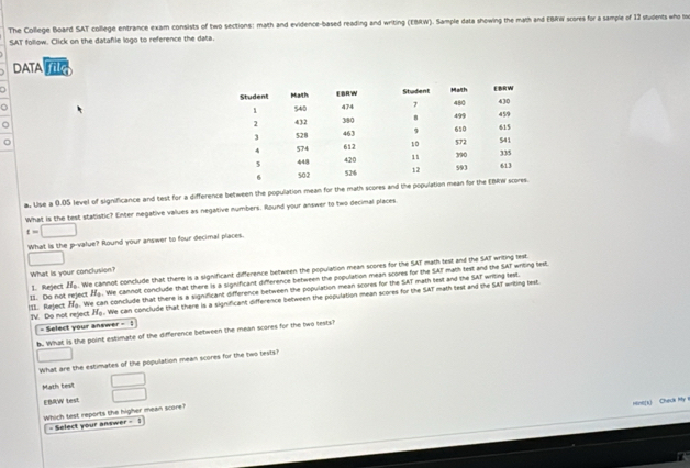 The College Board SAT college entrance exam consists of two sections: math and evidence-based reading and writing (EBRW). Sample data showing the math and EBRW scores for a sample of 13 students who h
SAT follow. Click on the datafile logo to reference the data.
DATA Tile
。 
。
a. Use a 0.05 level of significance and test for a difference between the population mean for the math scores and t
What is the test statistic? Enter negative values as negative numbers. Round your answer to two decimal places
t=□
What is the p -value? Round your answer to four decimal places.
□ 
What is your conclusion?
11. Do not reject 1. Reject H_0. We cannot conclude that there is a significant difference between the population mean scores for the SAT math test and the SAT writing lest
H_0. We cannot conclude that there is a significant difference between the population mean scores for the SAT math test and the SAT writing test.
H_0 We can conclude that there is a significant difference between the population mean scores for the SAT math test and the SAT writing test.
!II. Reject IV. Do not reject H_0. We can conclude that there is a significant difference between the population mean scores for the SAT math test and the SAT wrting text.
- Select your answer =1 
b. What is the point estimate of the difference between the mean scores for the two tests?
□ 
What are the estimates of the population mean scores for the two lests?
Math test  □ /□  
EBAW lest
Hint(k) Check My 
Which test reports the higher mean score?
- Select your answer =1)