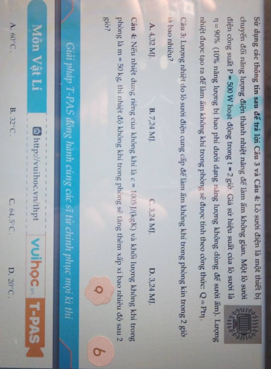 Sử dụng các thông tin sau để trả lời Câu 3 và Câu 4: Lò sưởi điện là một thiết bị
chuyển đổi năng lượng điện thành nhiệt năng để làm ấm không gian. Một lò sưởi
điện công suất P=500W hoạt động trong t=2gipartial * Giả sử hiệu suất của lò sưởi là 2
eta =90% (10% năng lượng bị hao phí dưới dạng năng lượng không dùng để sưởi ấm). Lượng
nhiệt được tạo ra để làm ấm không khí trong phòng sẽ được tính theo công thức: Q=Pteta. 
Câu 3: Lượng nhiệt do lò sười điện cung cấp để làm ấm không khí trong phòng kín trong 2 giờ
là bao nhiêu?
A. 4,32 MJ. B. 7,24 MJ. C. 3,24 MJ. D. 3,24 MJ.
Cầu 4: Nếu nhiệt dung riêng của không khí là c=1005J/(kgK) và khối lượng không khí trong
phòng là m=50kg 1, thì nhiệt độ không khí trong phòng sẽ tăng thêm xấp xỉ bao nhiêu độ sau 2
giò?
Q
6
Giải pháp T-PAS đồng hành cùng các sĩ tử chinh phục mọi kì thi
Môn Vật Lí @ http://vuihoc.vn/thpt vuihọcm T-PAS
A. 60°C. B. 32°C. C. 64,5°C. D. 20°C.