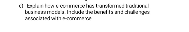 Explain how e-commerce has transformed traditional 
business models. Include the benefits and challenges 
associated with e-commerce.