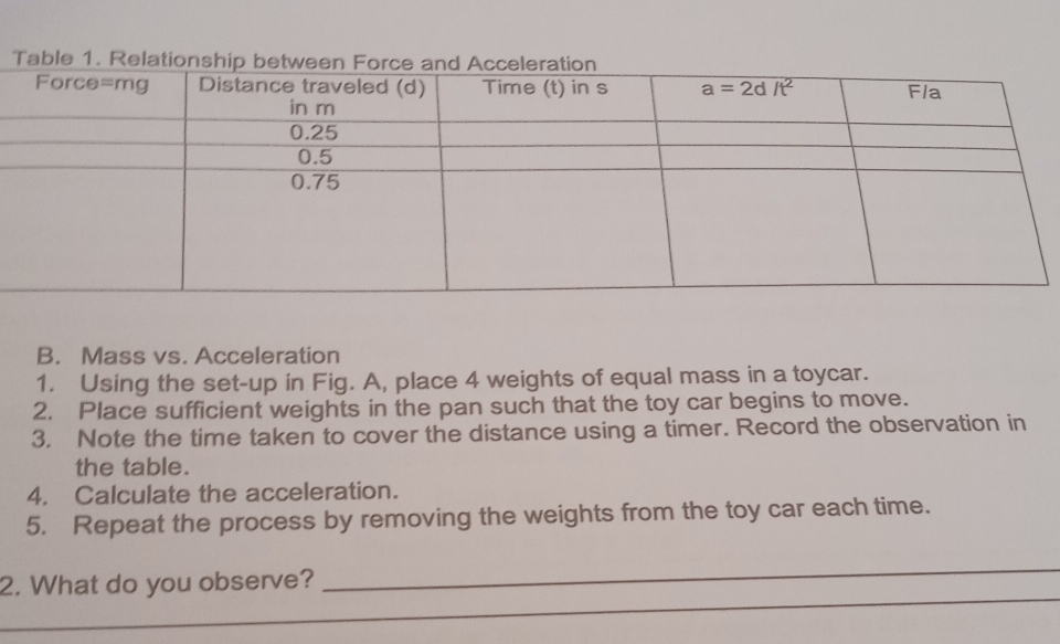 Mass vs. Acceleration
1. Using the set-up in Fig. A, place 4 weights of equal mass in a toycar.
2. Place sufficient weights in the pan such that the toy car begins to move.
3. Note the time taken to cover the distance using a timer. Record the observation in
the table.
4. Calculate the acceleration.
5. Repeat the process by removing the weights from the toy car each time.
_
_
2. What do you observe?