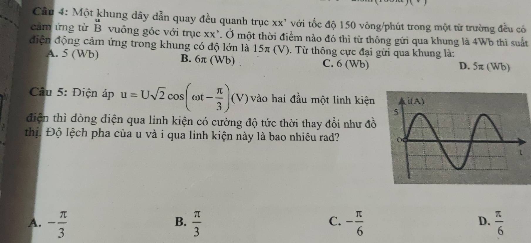 Cầu 4: Một khung dây dẫn quay đều quanh trục xx' với tốc độ 150 vòng/phút trong một từ trường đều có
cảm ứng từ beginarrayr u Bendarray vuông góc với trục xx’. Ở một thời điểm nào đó thì từ thông gửi qua khung là 4Wb thì suất
điện động cảm ứng trong khung có độ lớn là 15π (V). Từ thông cực đại gửi qua khung là:
A. 5 (Wb) B. 6π (Wb) C. 6 (Wb)
D. 5π (Wb)
* Câu 5: Điện áp u=Usqrt(2)cos (omega t- π /3 )(V) vào hai đầu một linh kiện 
điện thì dòng điện qua linh kiện có cường độ tức thời thay đổi như đồ
thị. Độ lệch pha của u và i qua linh kiện này là bao nhiêu rad?
C.
A. - π /3   π /3  - π /6   π /6 
B.
D.