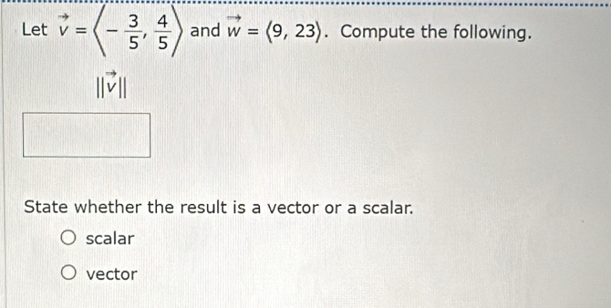 Let vector v=langle - 3/5 , 4/5 rangle and vector w=langle 9,23rangle. Compute the following.
||vector v||
State whether the result is a vector or a scalar.
scalar
vector