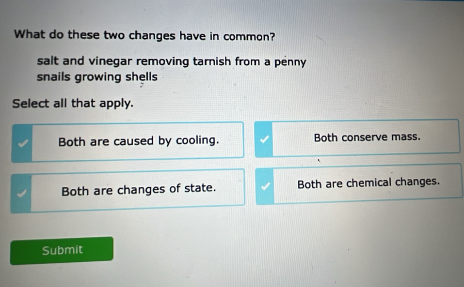 What do these two changes have in common?
salt and vinegar removing tarnish from a penny
snails growing shells
Select all that apply.
Both are caused by cooling. Both conserve mass.
Both are changes of state. Both are chemical changes.
Submit