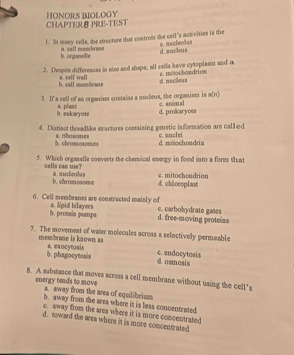 HONORS BIOLOGY
CHAPTER8 PRE-TEST
1. In many cells, the structure that controls the cell’s activities is the
c. nucleolus
a. cell membrane
b. organelle d. nucleus
2. Despite differences in size and shape, all cells have cytoplasm and a
a. cell wall c. mitochondrion
b. cell membrane d. nucleus
3. If a cell of an organism contains a nucleus, the organism is a(n)
a. plant c. animal
b. eukaryote d. prokaryote
4. Distinct threadlike structures containing genetic information are called
a. ribosomes c. nuclei
b. chromosomes d. mitochondria
5. Which organelle converts the chemical energy in food into a form that
cells can use?
a. nucleolus c. mitochondrion
b. chromosome d. chloroplast
6. Cell membranes are constructed mainly of
a. lipid bilayers c. carbohydrate gates
b. protein pumps d. free-moving proteins
7. The movement of water molecules across a selectively permeable
membrane is known as
a. exocytosis c. endocytosis
b. phagocytosis d. osmosis
8. A substance that moves across a cell membrane without using the cell’s
energy tends to move
a. away from the area of equilibrium
b. away from the area where it is less concentrated
c. away from the area where it is more concentrated
d. toward the area where it is more concentrated