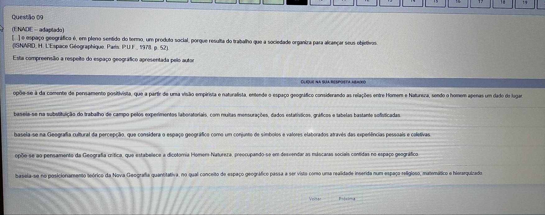 16 17 18 19
Questão 09
(ENADE - adaptado)
[...] o espaço geográfico é, em pleno sentido do termo, um produto social, porque resulta do trabalho que a sociedade organiza para alcançar seus objetivos.
(ISNARD, H. L'Espace Géographique. Paris: P.U.F., 1978. p. 52).
Esta compreensão a respeito do espaço geográfico apresentada pelo autor
CLIQUE NA SUA RESPOSTA ABAIXO
opõe-se à da corrente de pensamento positivista, que a partir de uma visão empirista e naturalista, entende o espaço geográfico considerando as relações entre Homem e Natureza, sendo o homem apenas um dado do lugara
baseia-se na substituição do trabalho de campo pelos experimentos laboratoriais, com muitas mensurações, dados estatísticos, gráficos e tabelas bastante sofisticadas.
baseia-se na Geografia cultural da percepção, que considera o espaço geográfico como um conjunto de símbolos e valores elaborados através das experiências pessoais e coletivas.
opõe-se ao pensamento da Geografia crítica, que estabelece a dicotomia Homem-Natureza, preocupando-se em desvendar as máscaras sociais contidas no espaço geográfico.
baseia-se no posicionamento teórico da Nova Geografia quantitativa, no qual conceito de espaço geográfico passa a ser visto como uma realidade inserida num espaço religioso, matemático e hierarquizado
Voltar Próxima