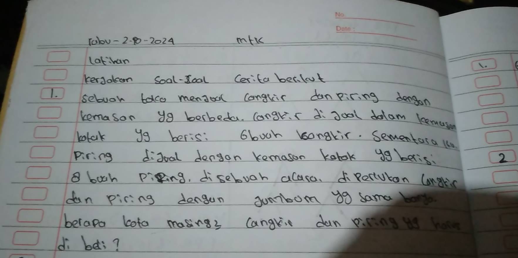 10bu - 2-10-2024 mfk 
_ 
lathan 
1. 
kerjolcon Soal-doal Cerita ber.fut 
1. sebuok tolo mendoal conglir danpiring dengon 
kemason yg berbeda. Congrs di goal dolam bemui 
bolak y9 beris: Gboch bonakir. Sementora 1s0 
piring didoal dengon kemason kolok ygberis: 2
8 boch piging, disebuoh alase. dipeciuton langlis 
dan piring dengen Junbom 30 sama b 
berapo loto masings cangli dan picn 
di bes?