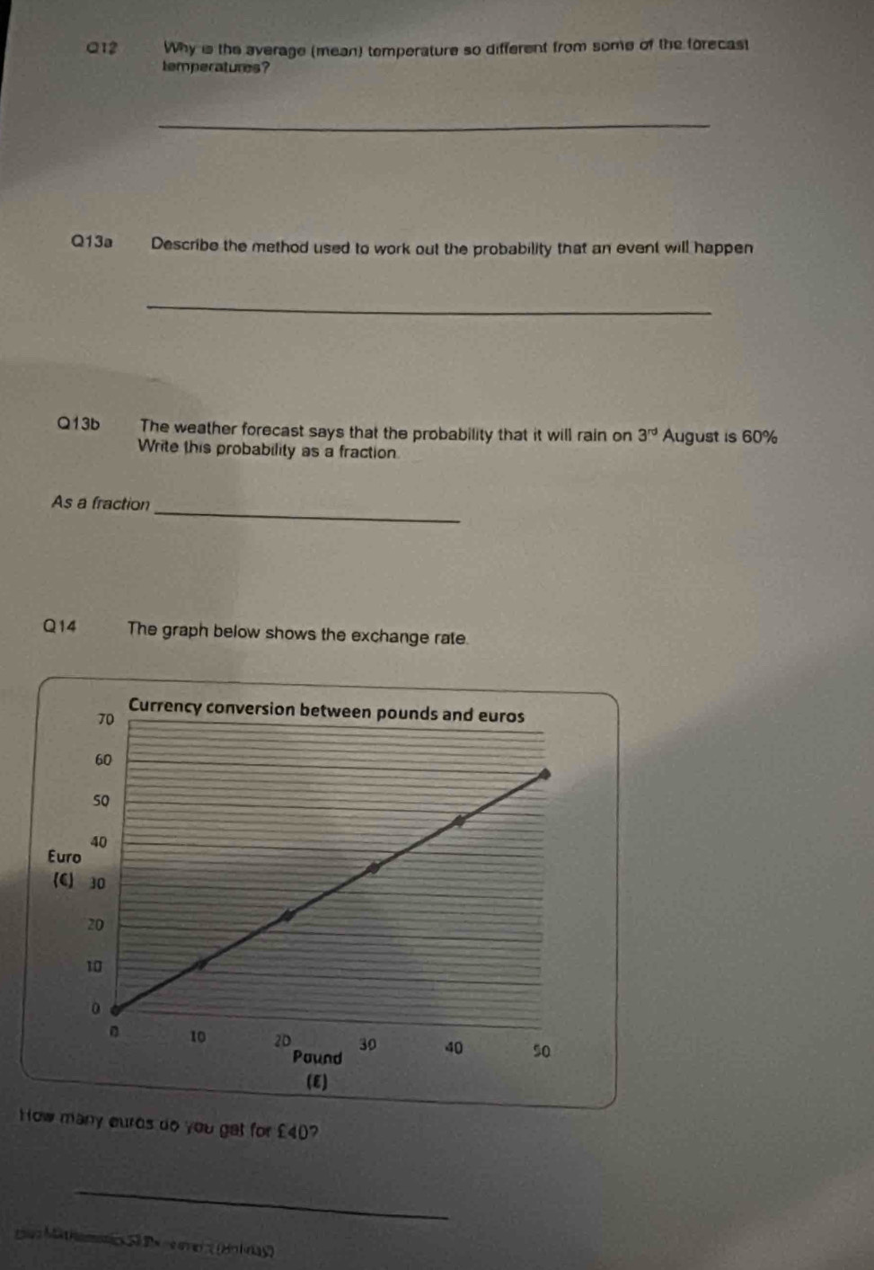 Why is the average (mean) temperature so different from some of the forecast 
temperatures? 
_ 
Q13a Describe the method used to work out the probability that an event will happen 
_ 
Q13b The weather forecast says that the probability that it will rain on 3^(rd) August is 60%
Write this probability as a fraction 
_ 
As a fraction 
Q14 The graph below shows the exchange rate. 
(E) 
How many eurds do you gat for £40? 
_ 
1z Mathomotics Sã De ne ovein (Hoiray)