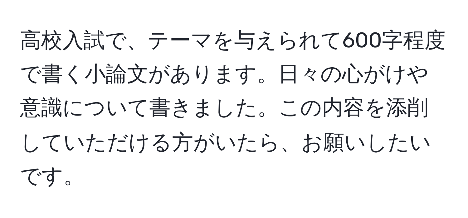 高校入試で、テーマを与えられて600字程度で書く小論文があります。日々の心がけや意識について書きました。この内容を添削していただける方がいたら、お願いしたいです。