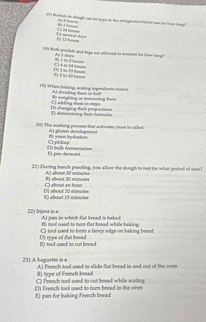 Rolled-in dough can be kept in the refrigerstor before use for how long?
A) 6 hours B) 2 hour
C) 24 hours
D) several days E) 12 hours
18) Both poolish and biga are allowed to ferment for how long?
A) 2 days
B) 1 to 2 hours
C) 4 to 24 hours
D) 3 to 15 hours E) 2 to 10 hours
19) When baking, scaling ingredients means
A) dividing them in half
B) weighing or measuring them
C) adding them in steps
D) changing their proportions
E) determining their formulas
20) The soaking process that activates yeast is called
A) gluten development
B) yeast hydration
C) pickup
D) bulk fermentation
E) pre-ferment
21) During bench proofing, you allow the dough to rest for what period of time?
A) about 30 minutes
B) about 20 minutes
C) about an hour
D) about 10 minutes
E) about 15 minutes
22) Injera is a
A) pan in which flat bread is baked
B) tool used to turn flat bread while baking
C) tool used to form a fancy edge on baking bread
D) type of flat bread
E) tool used to cut bread
23) A baguette is a
A) French tool used to slide flat bread in and out of the oven
B) type of French bread
C) French tool used to cut bread while scaling
D) French tool used to turn bread in the oven
E) pan for baking French bread