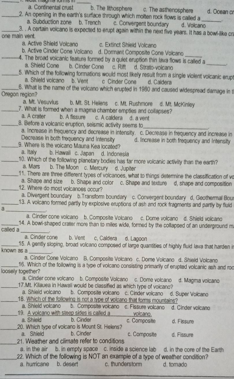 Most magma foms in_
a. Continental crust b. The lithosphere c. The asthenosphere d. Ocean cr
_2. An opening in the earth's surface through which molten rock flows is called a_ .
a. Subduction zone b. Trench c. Convergent boundary d. Volcano
_3. . A certain volcano is expected to erupt again within the next five years. It has a bowl-like cr
one main vent.
a. Active Shield Volcano c. Extinct Shield Volcano
b. Active Cinder Cone Volcano d. Dormant Composite Cone Volcano
_
_4. The broad volcanic feature formed by a quiet eruption thin lava flows is called a
a. Shield Cone b. Cinder Cone c. Rift d. Strato-volcano
_5. Which of the following formations would most likely result from a single violent volcanic erupt
a. Shield volcano b. Vent c Cinder Cone d. Caldera
_6. What is the name of the volcano which erupted in 1980 and caused widespread damage in t
Oregon region?
a. Mt. Vesuvius b. Mt. St. Helens c. Mt. Rushmore d. Mt. McKinley
_7. What is formed when a magma chamber empties and collapses?
a. A crater b. A fissure c. A caldera d. a vent
_8. Before a volcanic eruption, seismic activity seems to_
a. Increase in frequency and decrease in intensity. c. Decrease in frequency and increase in
Decrease in both frequency and Intensity d. Increase in both frequency and Intensity
_9. Where is the volcano Mauna Kea located?
a. Italy b. Hawaii c. Japan d. Indonesia
_10. Which of the following planetary bodies has far more volcanic activity than the earth?
a. Mars b. The Moon c. Mercury d. Jupiter
_11. There are three different types of volcanoes, what to things determine the classification of vo
a. Shape and size b. Shape and color c. Shape and texture d, shape and composition
_12. Where do most volcanoes occur?
a. Divergent boundary b.Transform boundary c. Convergent boundary d, Geothermal Bour
_13. A volcano formed partly by explosive eruptions of ash and rock fragments and partly by fluid
_a
a. Cinder cone volcano b. Composite Volcano c. Dome volcano d. Shield volcano
_14. A bowl-shaped crater more than to miles wide, formed by the collapsed of an underground m
called a
_
a. Cinder cone b. Vent c, Caldera d. Lagoon
_15. A gently sloping, broad volcano composed of large quantities of highly fluid lava that harden in
known as a _.
a. Cinder Cone Volcano B. Composite Volcano c. Dome Volcano d. Shield Volcano
_16. Which of the following is a type of volcano consisting primarily of erupted volcanic ash and roc
loosely together?
a. Cinder cone volcano b. Composite Volcano c. Dome volcano d. Magma volcano
_17.Mt. Kilauea in Hawaii would be classified as which type of voicano?
a. Shield volcano b. Composite volcano c. Cinder volcano d. Super Volcano
_18. Which of the following is not a type of volcano that forms mountains?
a. Shield volcano b. Composite volcano c. Fissure volcano d. Cinder volcano
_19. A volcano with steep sides is called a volcano.
a. Shield b. Cinder c. Composite d. Fissure
_20. Which type of volcano is Mount St. Helens?
a. Shield b. Cinder c. Composite d. Fissure
21. Weather and climate refer to conditions
a. in the air b. in empty space c. inside a science lab d. in the core of the Earth
22. Which of the following is NOT an example of a type of weather condition?
a. hurricane b. desert c. thunderstorm d. tomado