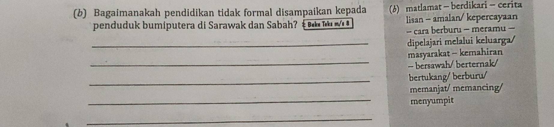 Bagaimanakah pendidikan tidak formal disampaikan kepada (b)matlamat- berdikari -cerita 
penduduk bumiputera di Sarawak dan Sabah? & Buku Təka m/ 8 lisan - amalan/ kepercayaan 
- cara berburu - meramu - 
_dipelajari melalui keluarga/ 
_ 
masyarakat - kemahiran 
- bersawah/ berternak/ 
_bertukang/berburu/ 
memanjat/ memancing/ 
_menyumpit 
_