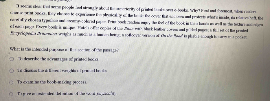 It seems clear that some people feel strongly about the superiority of printed books over e-books. Why? First and foremost, when readers
choose print books, they choose to experience the physicality of the book: the cover that encloses and protects what’s inside, its relative heft, the
carefully chosen typeface and creamy-colored paper. Print book readers enjoy the feel of the book in their hands as well as the texture and edges
of each page. Every book is unique. Hotels offer copies of the Bible with black leather covers and gilded pages; a full set of the printed
Encyclopedia Britannica weighs as much as a human being; a softcover version of On the Road is pliable enough to carry in a pocket.
What is the intended purpose of this section of the passage?
To describe the advantages of printed books.
To discuss the different weights of printed books.
To examine the book-making process.
To give an extended definition of the word physicality.