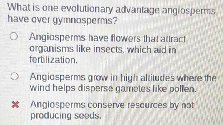 What is one evolutionary advantage angiosperms
have over gymnosperms?
Angiosperms have flowers that attract
organisms like insects, which aid in
fertilization.
Angiosperms grow in high altitudes where the
wind helps disperse gametes like pollen.
✘ Angiosperms conserve resources by not
producing seeds.