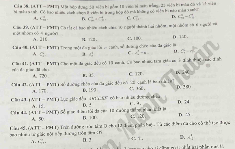 (ATT - PMT) Một hộp đựng 50 viên bi gồm 10 viên bi màu trắng, 25 viên bi màu đỏ và 15 viên
bi màu xanh. Có bao nhiêu cách chọn 8 viên bi trong hộp đó mà không có viên bi nào màu xanh?
A. C_(50)^R. B. C_(10)^8+C_(25)^8. C. C_(35)^8. D. C_(50)^8-C_(15)^8.
Câu 39. (ATT - PMT) Có tất cả bao nhiêu cách chia 10 người thành hai nhóm, một nhóm có 6 người và
một nhóm có 4 người?
A. 210 . B. 120 . C. 100 . D. 140 .
Câu 40. (ATT - PMT) Trong một đa giác lồi π cạnh, số đường chéo của đa giác là.
A. C_n^2. B. A_n^2. C. A_n^2-n. D. C_n^2-n
Câu 41. (ATT - PMT) Cho một đa giác đều có 10 cạnh. Có bao nhiêu tam giác có 3 đinh thuộc các đinh
của đa giác đã cho.
A. 720 . B. 35 . C. 120. D. 240 .
Câu 42. (ATT - PMT) Số đường chéo của đa giác đều có 20 cạnh là bao nhiêu?
A. 170 . B. 190. C. 360. D. 380 .
Câu 43. (ATT - PMT) Lục giác đều ABCDEF có bao nhiêu đường chéo
A. 15. B. 5 . C. 9 . D. 24 .
Câu 44. (ATT - PMT) Số giao điểm tối đa của 10 đường thắng phân biệt là
A. 50. B. 100 . C. 120. D. 45 .
Câu 45. (ATT - PMT) Trên đường tròn tâm O cho 12 điểm phân biệt. Từ các điểm đã cho có thể tạo được
bao nhiêu tứ giác nội tiếp đường tròn tâm O?
A. C_(12)^4. B. 3. C. 4!. D. A_(12)^4.
no  cho ai cũng có ít nhất hai phần quà là