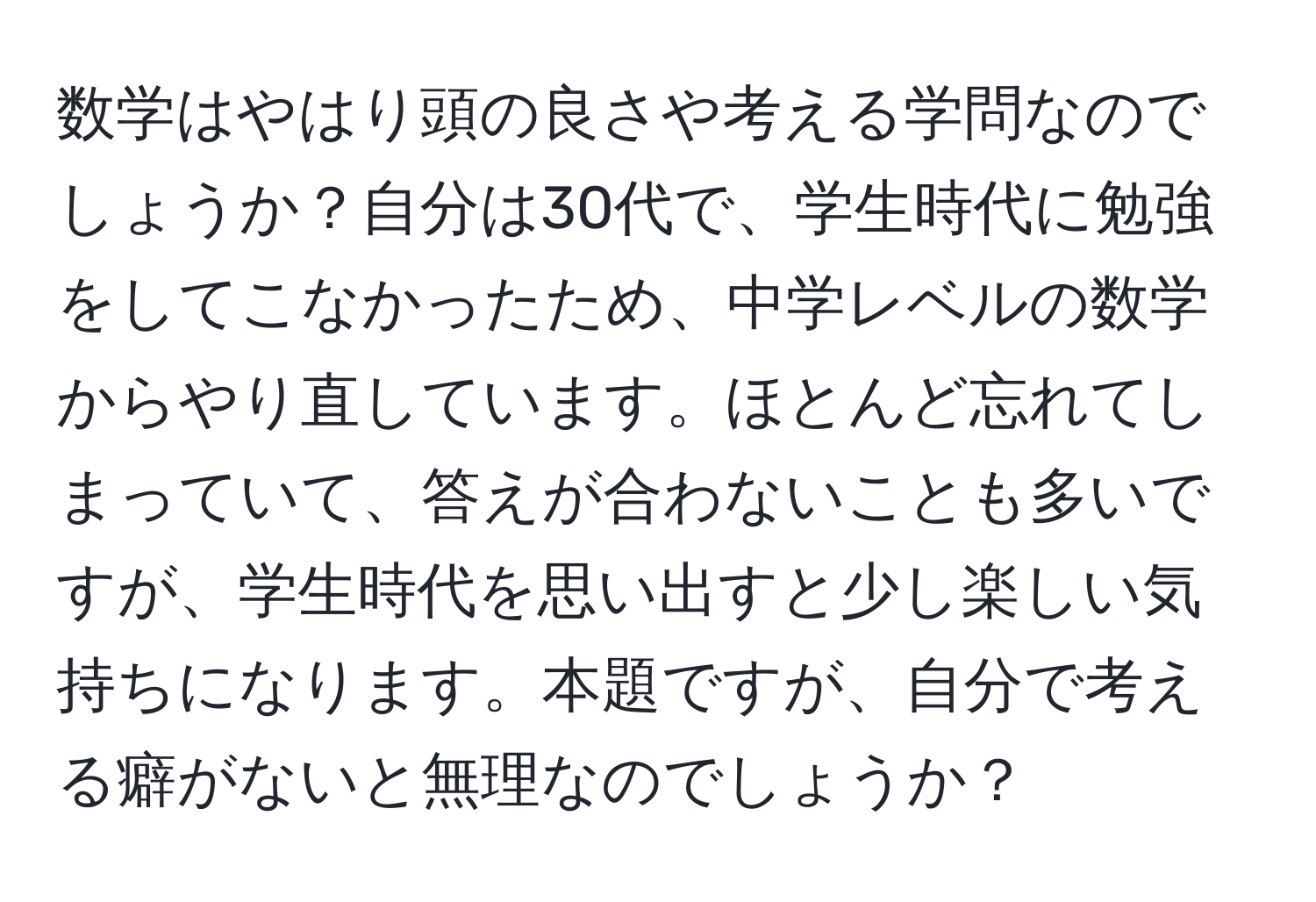 数学はやはり頭の良さや考える学問なのでしょうか？自分は30代で、学生時代に勉強をしてこなかったため、中学レベルの数学からやり直しています。ほとんど忘れてしまっていて、答えが合わないことも多いですが、学生時代を思い出すと少し楽しい気持ちになります。本題ですが、自分で考える癖がないと無理なのでしょうか？